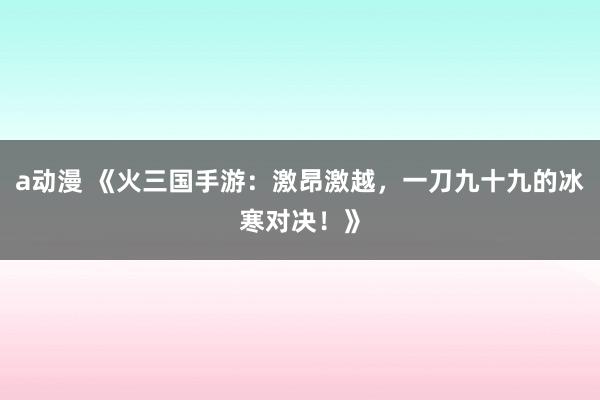 a动漫 《火三国手游：激昂激越，一刀九十九的冰寒对决！》
