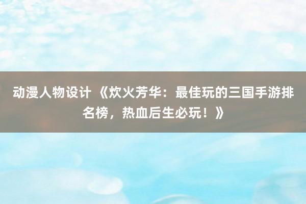 动漫人物设计 《炊火芳华：最佳玩的三国手游排名榜，热血后生必玩！》