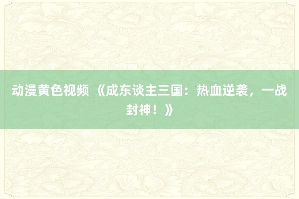 动漫黄色视频 《成东谈主三国：热血逆袭，一战封神！》