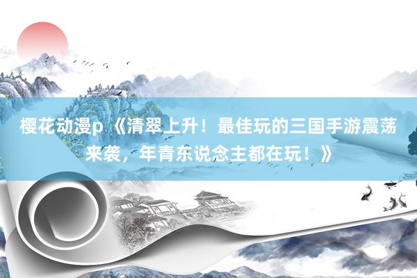 樱花动漫p 《清翠上升！最佳玩的三国手游震荡来袭，年青东说念主都在玩！》