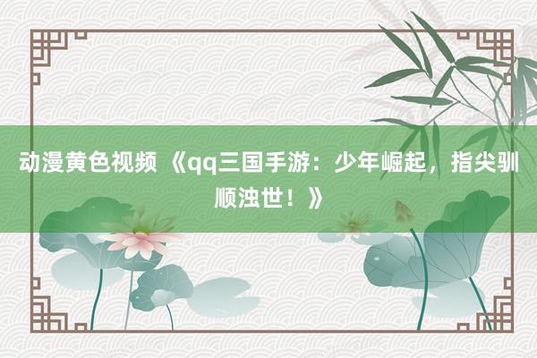动漫黄色视频 《qq三国手游：少年崛起，指尖驯顺浊世！》