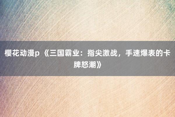 樱花动漫p 《三国霸业：指尖激战，手速爆表的卡牌怒潮》