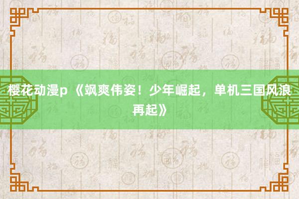 樱花动漫p 《飒爽伟姿！少年崛起，单机三国风浪再起》