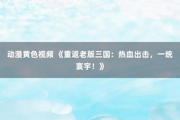 动漫黄色视频 《重返老版三国：热血出击，一统寰宇！》