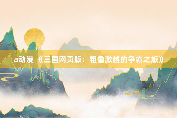 a动漫 《三国网页版：粗鲁激越的争霸之旅》