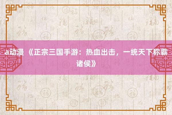 a动漫 《正宗三国手游：热血出击，一统天下称霸诸侯》