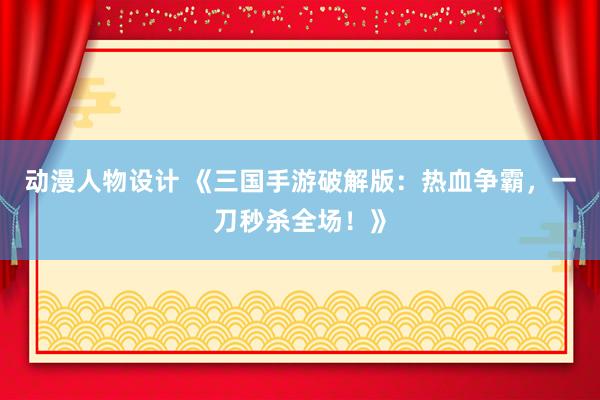 动漫人物设计 《三国手游破解版：热血争霸，一刀秒杀全场！》