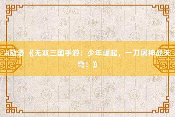 a动漫 《无双三国手游：少年崛起，一刀屠神战天穹！》