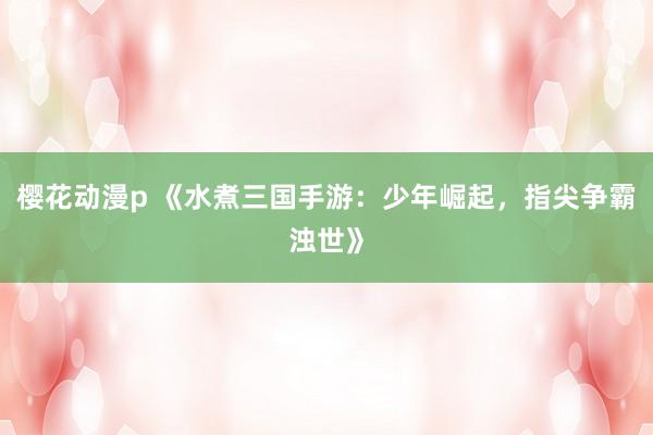 樱花动漫p 《水煮三国手游：少年崛起，指尖争霸浊世》