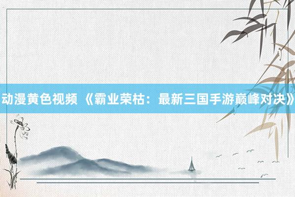 动漫黄色视频 《霸业荣枯：最新三国手游巅峰对决》