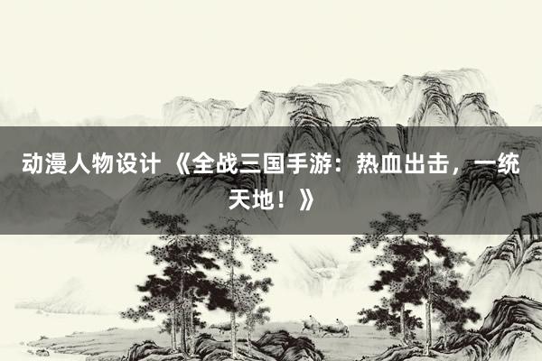 动漫人物设计 《全战三国手游：热血出击，一统天地！》