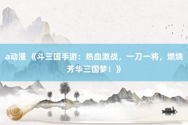 a动漫 《斗三国手游：热血激战，一刀一将，燃烧芳华三国梦！》