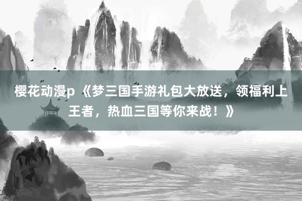 樱花动漫p 《梦三国手游礼包大放送，领福利上王者，热血三国等你来战！》