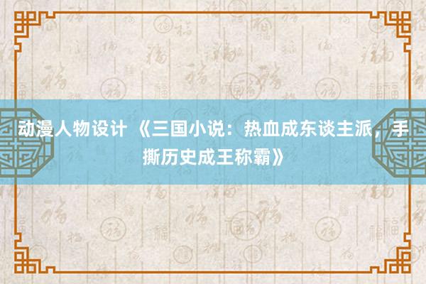 动漫人物设计 《三国小说：热血成东谈主派，手撕历史成王称霸》