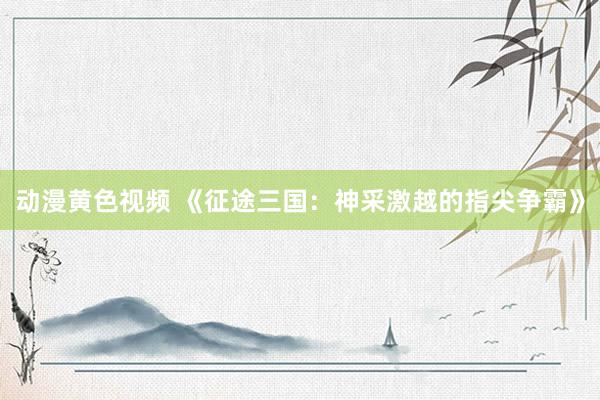 动漫黄色视频 《征途三国：神采激越的指尖争霸》
