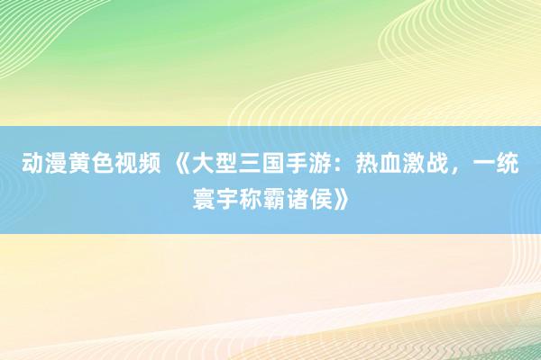 动漫黄色视频 《大型三国手游：热血激战，一统寰宇称霸诸侯》