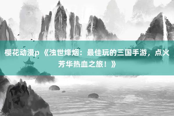 樱花动漫p 《浊世烽烟：最佳玩的三国手游，点火芳华热血之旅！》
