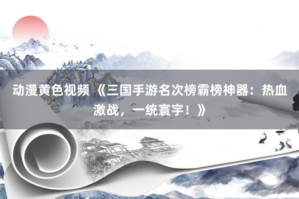 动漫黄色视频 《三国手游名次榜霸榜神器：热血激战，一统寰宇！》