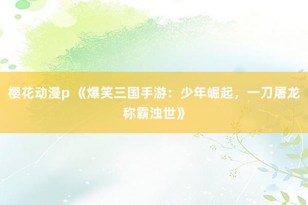 樱花动漫p 《爆笑三国手游：少年崛起，一刀屠龙称霸浊世》