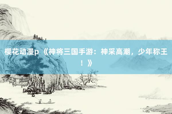 樱花动漫p 《神将三国手游：神采高潮，少年称王！》