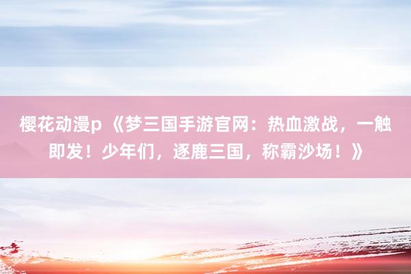 樱花动漫p 《梦三国手游官网：热血激战，一触即发！少年们，逐鹿三国，称霸沙场！》