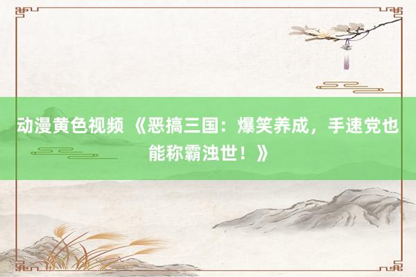 动漫黄色视频 《恶搞三国：爆笑养成，手速党也能称霸浊世！》