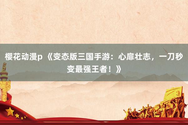 樱花动漫p 《变态版三国手游：心扉壮志，一刀秒变最强王者！》