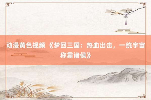 动漫黄色视频 《梦回三国：热血出击，一统宇宙称霸诸侯》