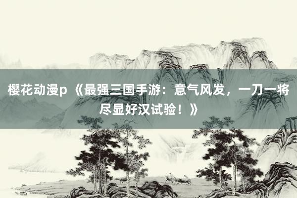 樱花动漫p 《最强三国手游：意气风发，一刀一将尽显好汉试验！》