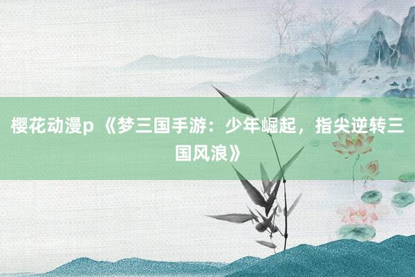 樱花动漫p 《梦三国手游：少年崛起，指尖逆转三国风浪》