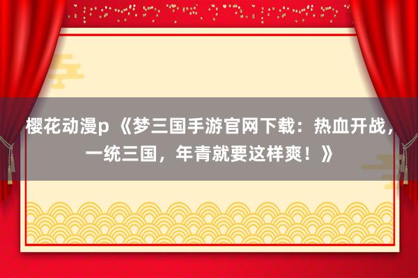 樱花动漫p 《梦三国手游官网下载：热血开战，一统三国，年青就要这样爽！》