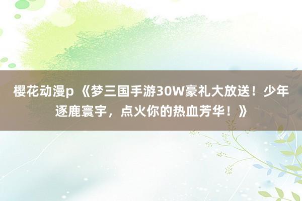 樱花动漫p 《梦三国手游30W豪礼大放送！少年逐鹿寰宇，点火你的热血芳华！》