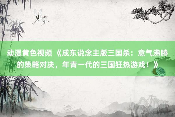 动漫黄色视频 《成东说念主版三国杀：意气沸腾的策略对决，年青一代的三国狂热游戏！》