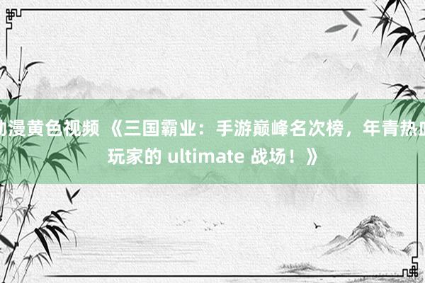 动漫黄色视频 《三国霸业：手游巅峰名次榜，年青热血玩家的 ultimate 战场！》