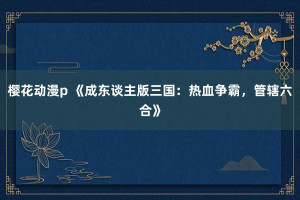 樱花动漫p 《成东谈主版三国：热血争霸，管辖六合》