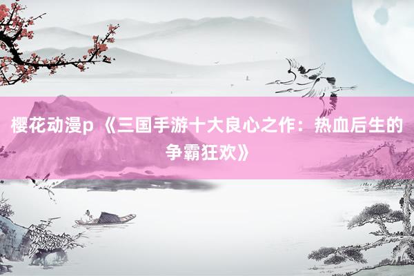 樱花动漫p 《三国手游十大良心之作：热血后生的争霸狂欢》