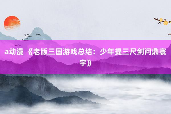 a动漫 《老版三国游戏总结：少年提三尺剑问鼎寰宇》