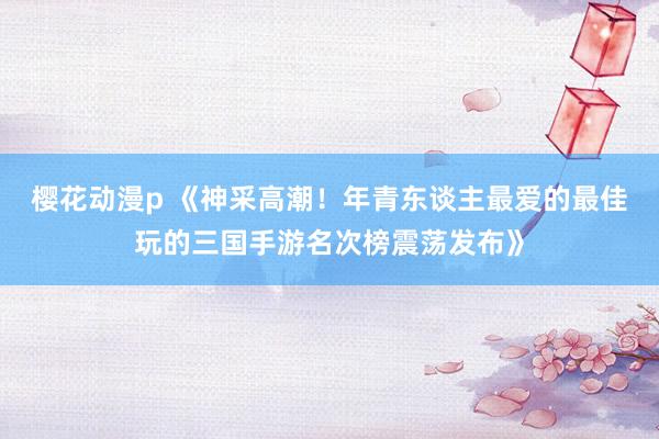 樱花动漫p 《神采高潮！年青东谈主最爱的最佳玩的三国手游名次榜震荡发布》