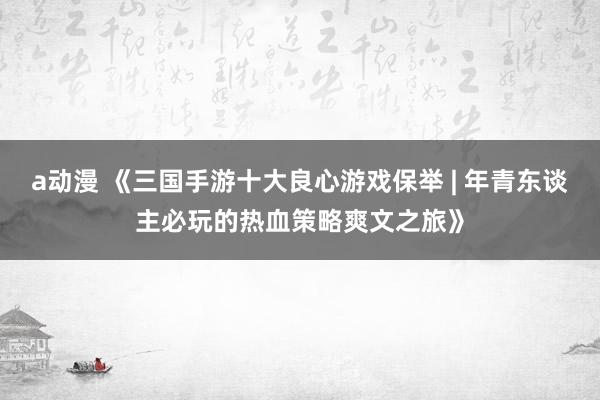 a动漫 《三国手游十大良心游戏保举 | 年青东谈主必玩的热血策略爽文之旅》
