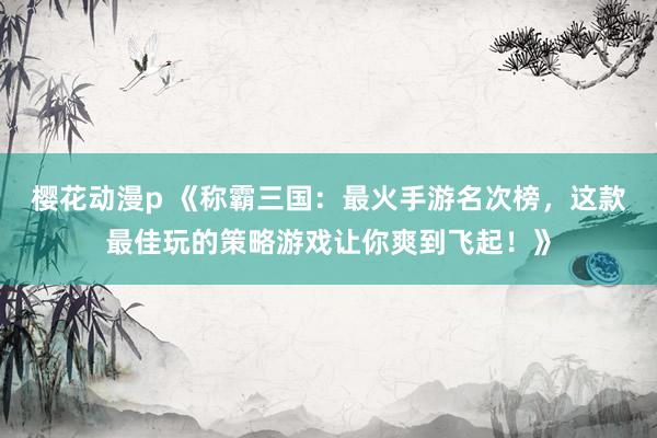 樱花动漫p 《称霸三国：最火手游名次榜，这款最佳玩的策略游戏让你爽到飞起！》