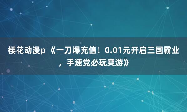 樱花动漫p 《一刀爆充值！0.01元开启三国霸业，手速党必玩爽游》
