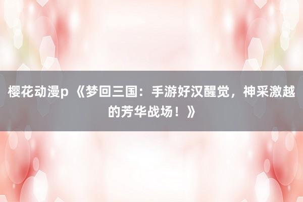 樱花动漫p 《梦回三国：手游好汉醒觉，神采激越的芳华战场！》