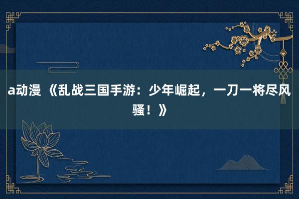 a动漫 《乱战三国手游：少年崛起，一刀一将尽风骚！》