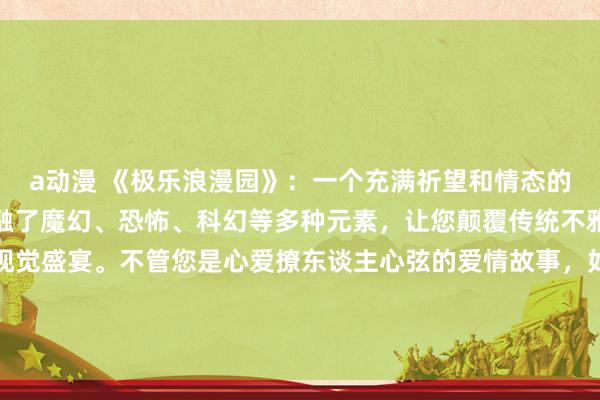 a动漫 《极乐浪漫园》：一个充满祈望和情态的成东谈主动漫全国，交融了魔幻、恐怖、科幻等多种元素，让您颠覆传统不雅念，开启一场奇妙的视觉盛宴。不管您是心爱撩东谈主心弦的爱情故事，如故追求刺激的手脚花样，这里齐能餍足您的通盘幻想和祈望。立即在线播放，尽情享受动漫全国的无限乐趣！