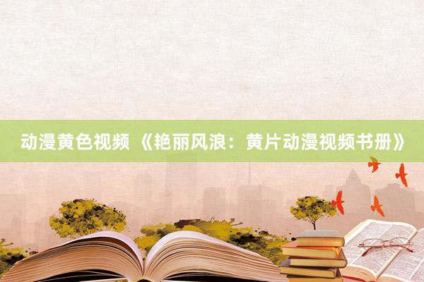 动漫黄色视频 《艳丽风浪：黄片动漫视频书册》